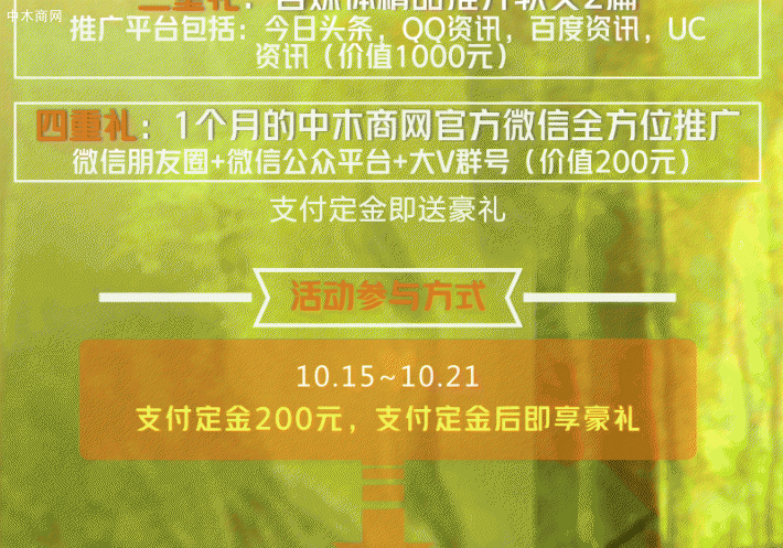 另送四重豪礼 一重礼：中木商网首页主图广告位一个（时长一个月，价值4000元） 二重礼：百度首页产品关键词1个(价值2000元) 三重礼：自媒体精品推介软文2篇（推广平台包括：今日头条，QQ资讯，百度资讯，UC资讯，价值1000元） 四重礼：1个月的中木商网官方微信全方位推广（微信朋友圈+微信公众平台+大V群号，价值200元）